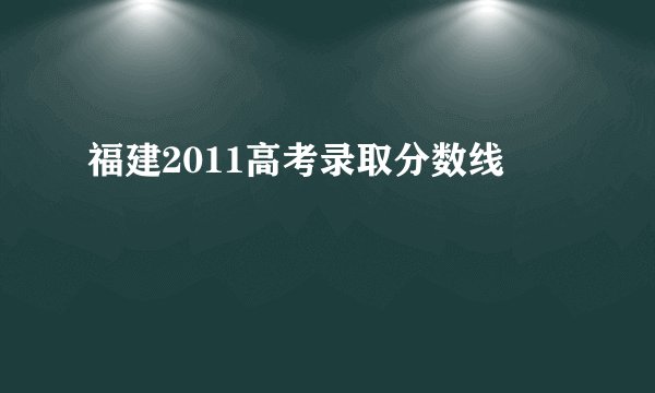 福建2011高考录取分数线