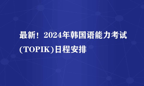 最新！2024年韩国语能力考试(TOPIK)日程安排