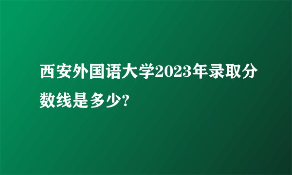 西安外国语大学2023年录取分数线是多少?