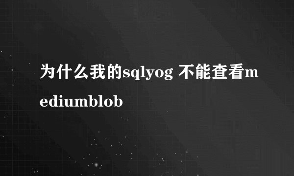 为什么我的sqlyog 不能查看mediumblob