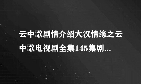 云中歌剧情介绍大汉情缘之云中歌电视剧全集145集剧情介绍大结局