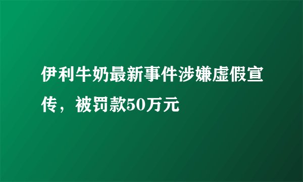 伊利牛奶最新事件涉嫌虚假宣传，被罚款50万元