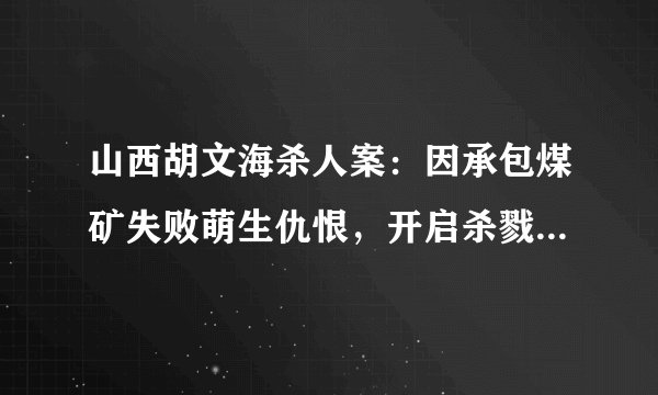山西胡文海杀人案：因承包煤矿失败萌生仇恨，开启杀戮人生！结果怎样？