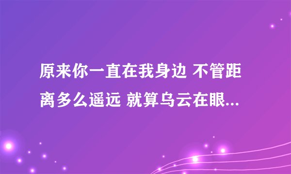 原来你一直在我身边 不管距离多么遥远 就算乌云在眼睛里不散 是什么歌