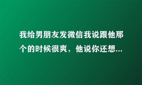我给男朋友发微信我说跟他那个的时候很爽，他说你还想爽吗？我说想，他不说话了是什么意思？