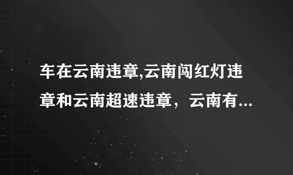 车在云南违章,云南闯红灯违章和云南超速违章，云南有没有做交通违章代办的啊，谁能处理