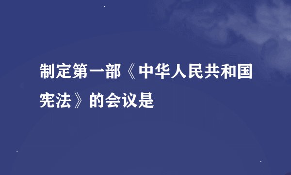 制定第一部《中华人民共和国宪法》的会议是