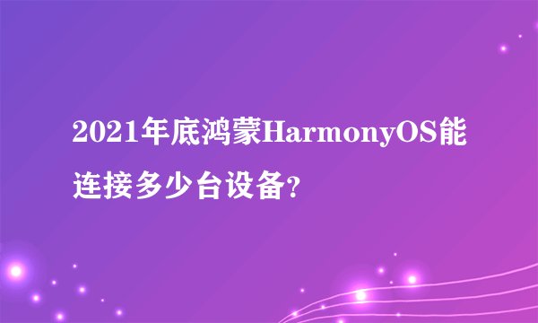 2021年底鸿蒙HarmonyOS能连接多少台设备?