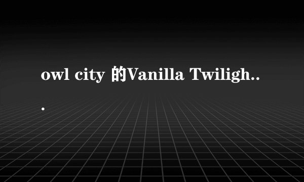 owl city 的Vanilla Twilight 歌词中英文翻阅