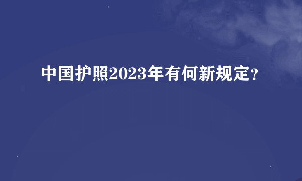 中国护照2023年有何新规定？