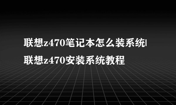 联想z470笔记本怎么装系统|联想z470安装系统教程