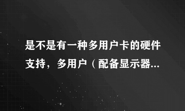 是不是有一种多用户卡的硬件支持，多用户（配备显示器，鼠标，键盘）共用一台主机？叫什么名字？