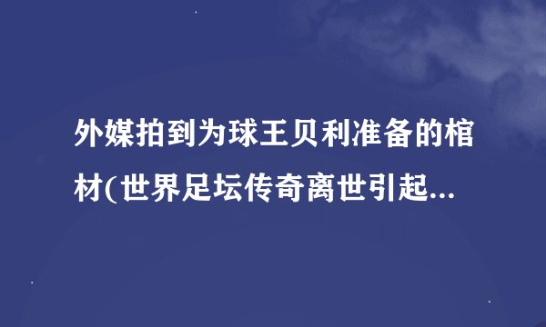 外媒拍到为球王贝利准备的棺材(世界足坛传奇离世引起全球哀悼)