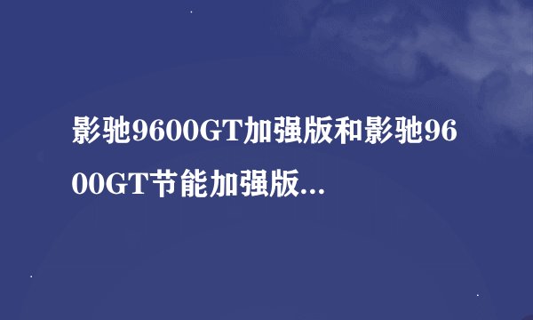 影驰9600GT加强版和影驰9600GT节能加强版哪个更好?