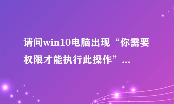 请问win10电脑出现“你需要权限才能执行此操作”的解决办法【步骤详解】