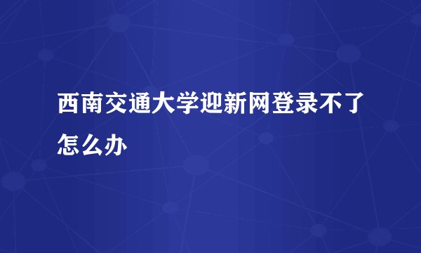 西南交通大学迎新网登录不了怎么办
