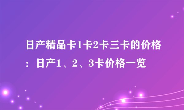 日产精品卡1卡2卡三卡的价格：日产1、2、3卡价格一览