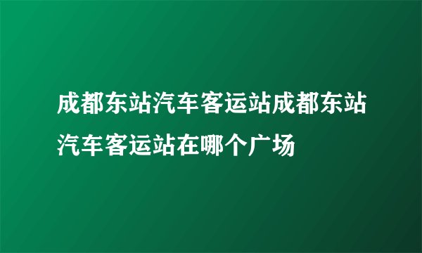 成都东站汽车客运站成都东站汽车客运站在哪个广场