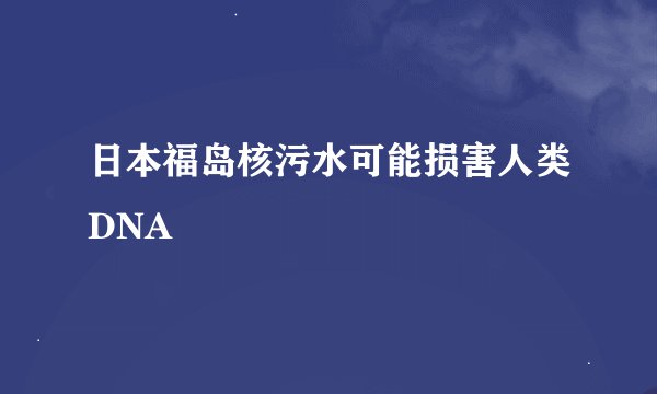 日本福岛核污水可能损害人类DNA