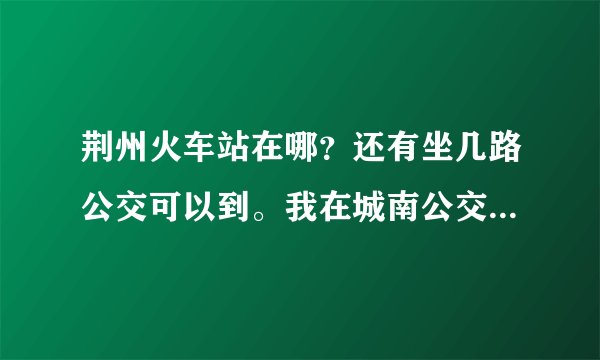 荆州火车站在哪？还有坐几路公交可以到。我在城南公交车站这边