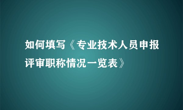 如何填写《专业技术人员申报评审职称情况一览表》