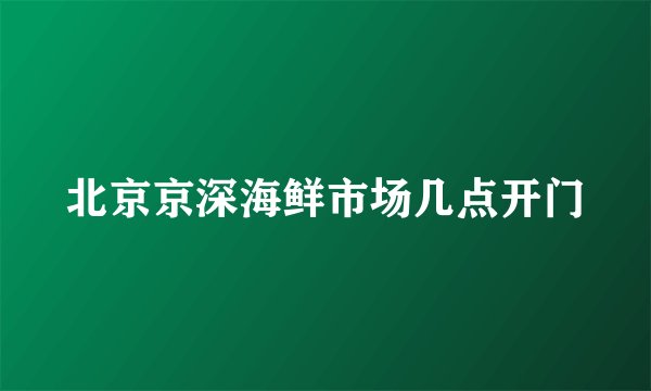 北京京深海鲜市场几点开门