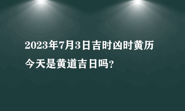 2023年7月3日吉时凶时黄历今天是黄道吉日吗？