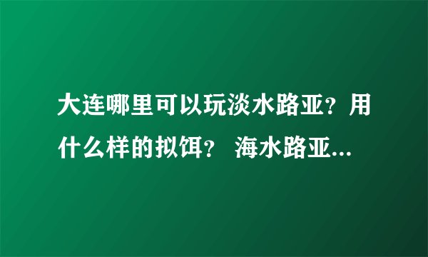 大连哪里可以玩淡水路亚？用什么样的拟饵？ 海水路亚的话去哪里好？ 问题有点多~谢谢各位前辈 小弟不胜感