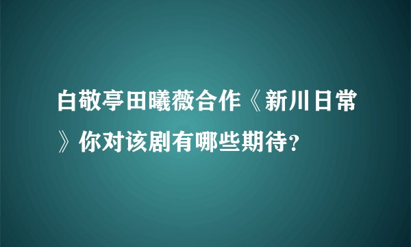 白敬亭田曦薇合作《新川日常》你对该剧有哪些期待？