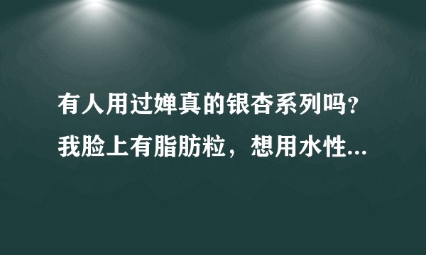有人用过婵真的银杏系列吗？我脸上有脂肪粒，想用水性的化妆品，这套合适吗？是水性的吗？
