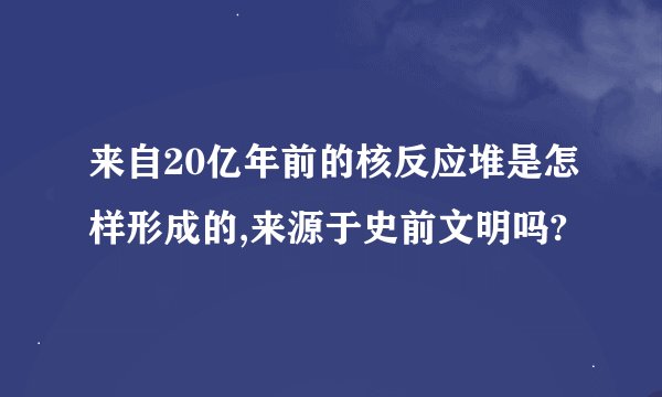来自20亿年前的核反应堆是怎样形成的,来源于史前文明吗?