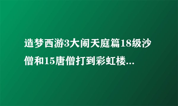 造梦西游3大闹天庭篇18级沙僧和15唐僧打到彩虹楼沙僧武器是枯叶弓唐僧是枯叶杖怎么过彩虹楼或者怎么升级