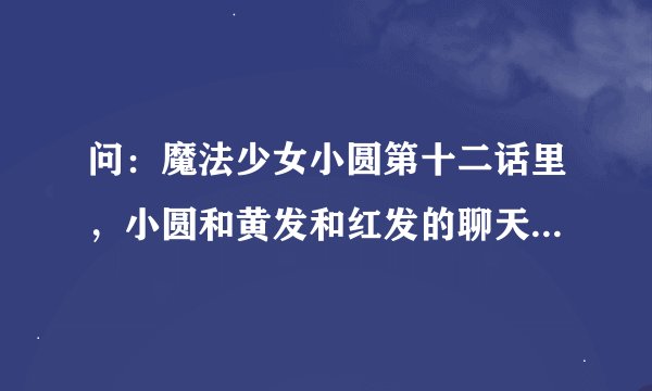 问：魔法少女小圆第十二话里，小圆和黄发和红发的聊天是什么情况，那是什么世界？去接蓝发，又是什么情况