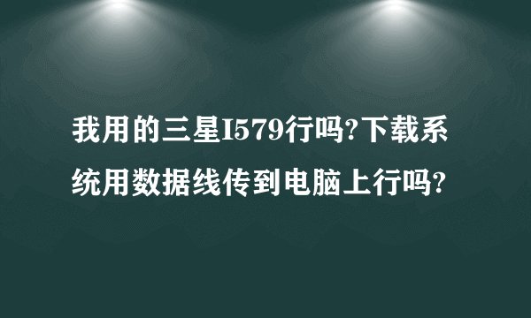 我用的三星I579行吗?下载系统用数据线传到电脑上行吗?