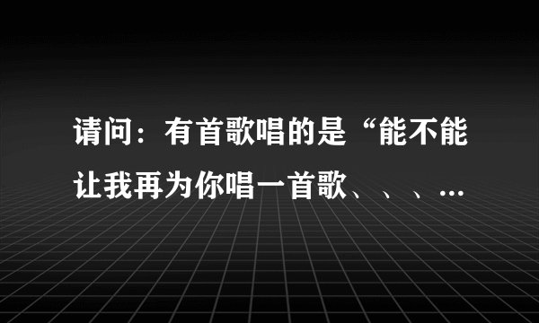 请问：有首歌唱的是“能不能让我再为你唱一首歌、、、”是什么歌？