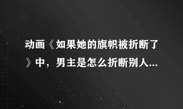 动画《如果她的旗帜被折断了》中，男主是怎么折断别人旗子的，是说反话吗？看不太懂。