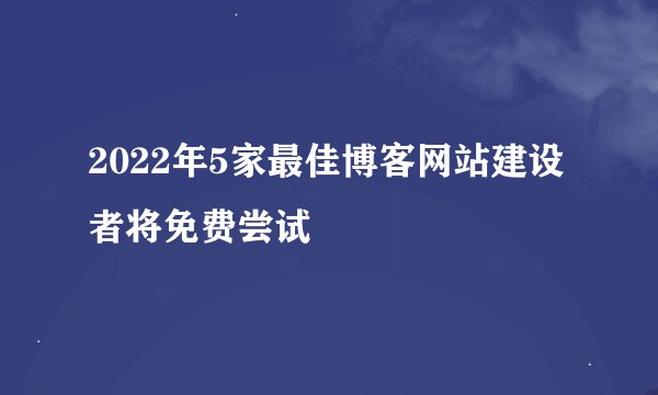 2022年5家最佳博客网站建设者将免费尝试