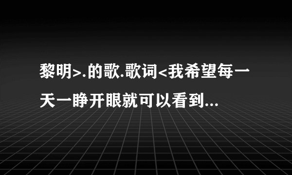 黎明>.的歌.歌词<我希望每一天一睁开眼就可以看到你的笑脸,.....对你的爱永远都不变,无论经过多少悲与欢.