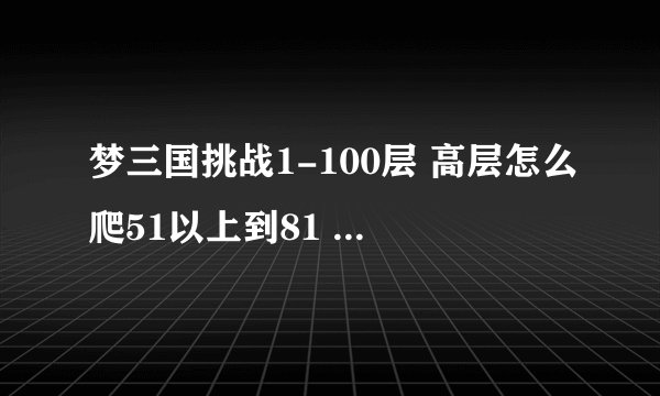 梦三国挑战1-100层 高层怎么爬51以上到81 怎么爬 都用什么人物 给什么都西 谢谢