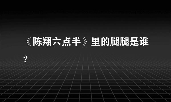 《陈翔六点半》里的腿腿是谁？