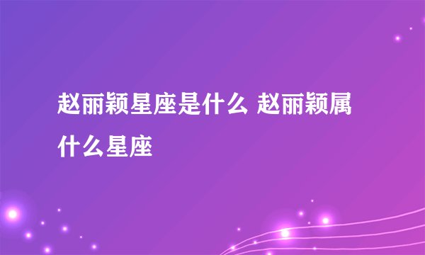 赵丽颖星座是什么 赵丽颖属什么星座