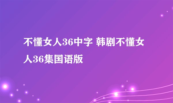 不懂女人36中字 韩剧不懂女人36集国语版