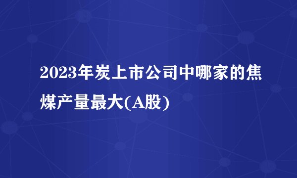 2023年炭上市公司中哪家的焦煤产量最大(A股)