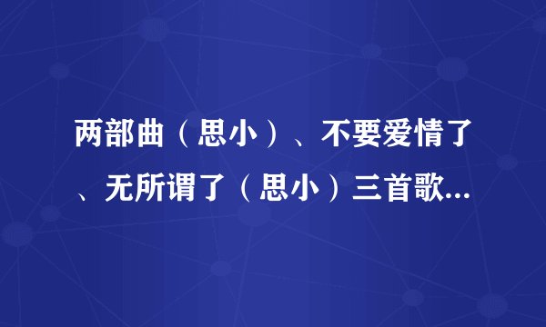 两部曲（思小）、不要爱情了、无所谓了（思小）三首歌的歌词？