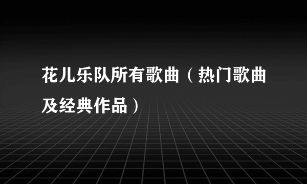 花儿乐队所有歌曲（热门歌曲及经典作品）