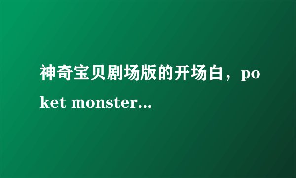 神奇宝贝剧场版的开场白，poket monster开头的！就罗马拼音！