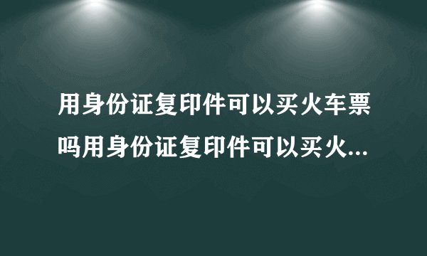 用身份证复印件可以买火车票吗用身份证复印件可以买火车票吗?身