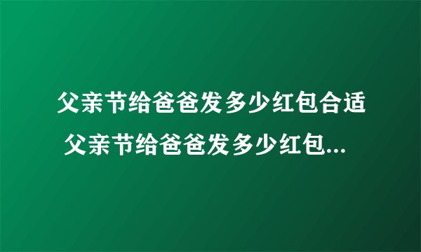 父亲节给爸爸发多少红包合适 父亲节给爸爸发多少红包合适 我只有47