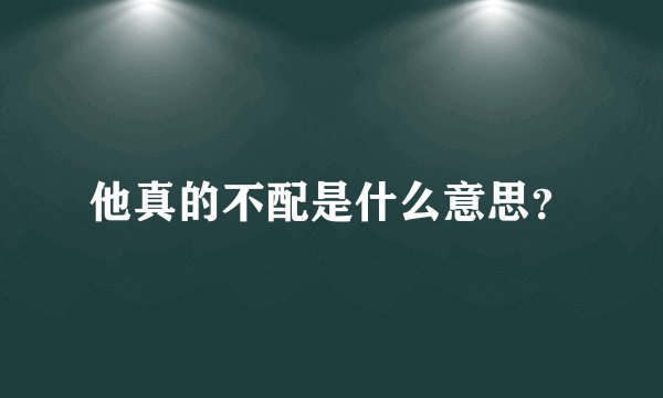 他真的不配是什么意思？