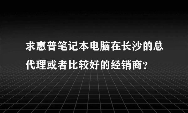 求惠普笔记本电脑在长沙的总代理或者比较好的经销商？